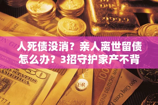 济南人死债没消？亲人离世留债怎么办？3招守护家产不背锅