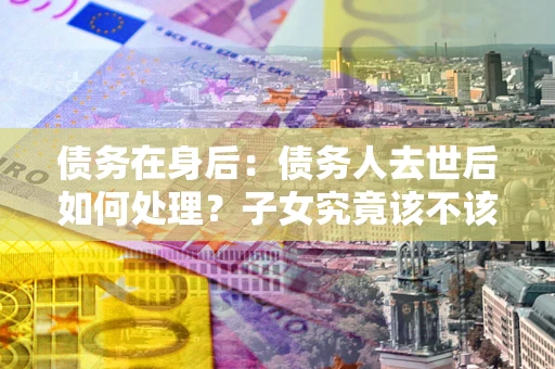 济南债务在身后：债务人去世后如何处理？子女究竟该不该还钱？