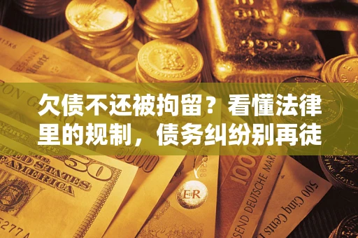 济南欠债不还被拘留？看懂法律里的规制，债务纠纷别再徒劳奔波