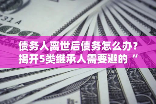 济南债务人离世后债务怎么办？揭开5类继承人需要避的“坑”