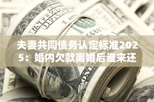 济南夫妻共同债务认定标准2025:婚内欠款离婚后谁来还? 济南夫妻共同债务认定标准2025:婚内欠款离婚后谁来还?