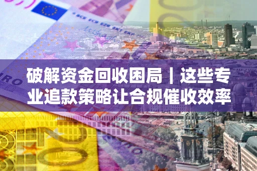 济南破解资金回收困局｜这些专业追款策略让合规催收效率翻倍